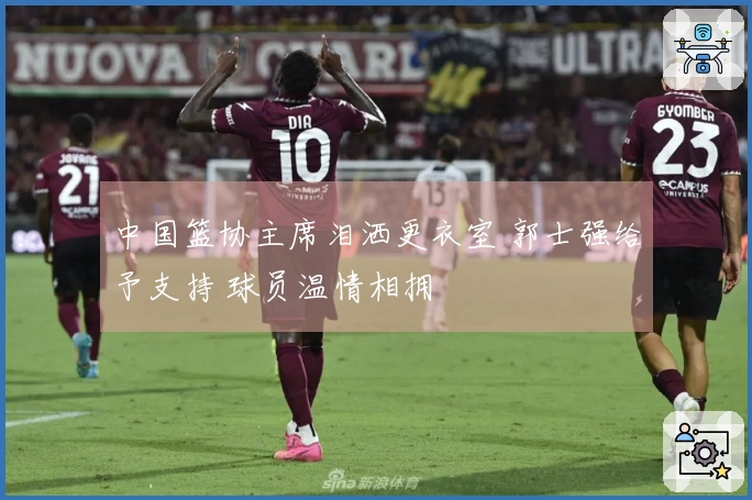 中国篮协主席泪洒更衣室 郭士强给予支持 球员温情相拥