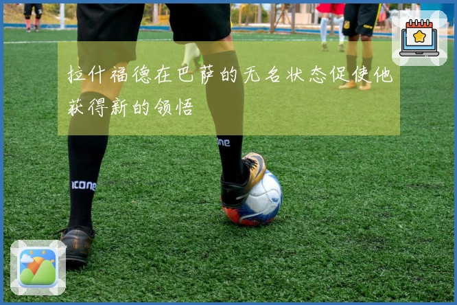 拉什福德在巴萨的无名状态促使他获得新的领悟