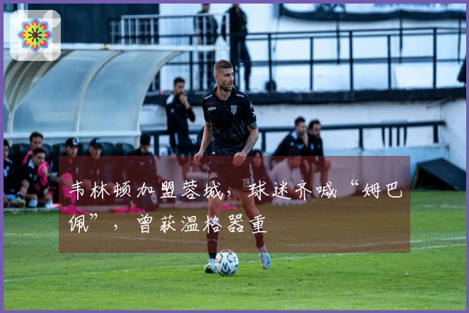 韦林顿加盟蓉城，球迷齐喊“姆巴佩”，曾获温格器重