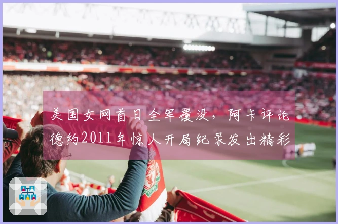 美国女网首日全军覆没，阿卡评论德约2011年惊人开局纪录发出精彩言论