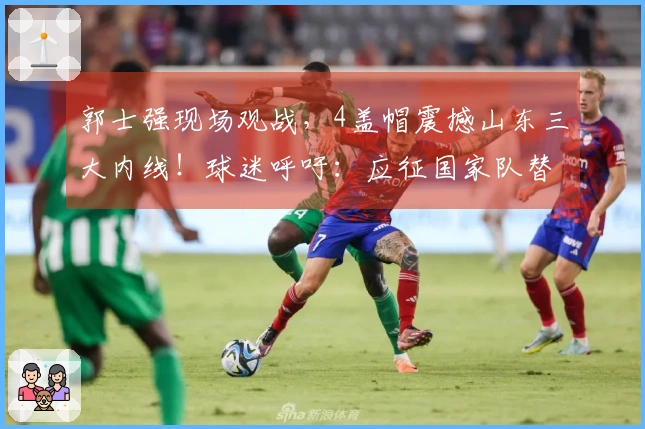 郭士强现场观战，4盖帽震撼山东三大内线！球迷呼吁：应征国家队替代周琦