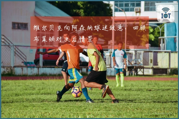 维尔贝克向阿森纳球迷致意，回顾布莱顿对决后情景