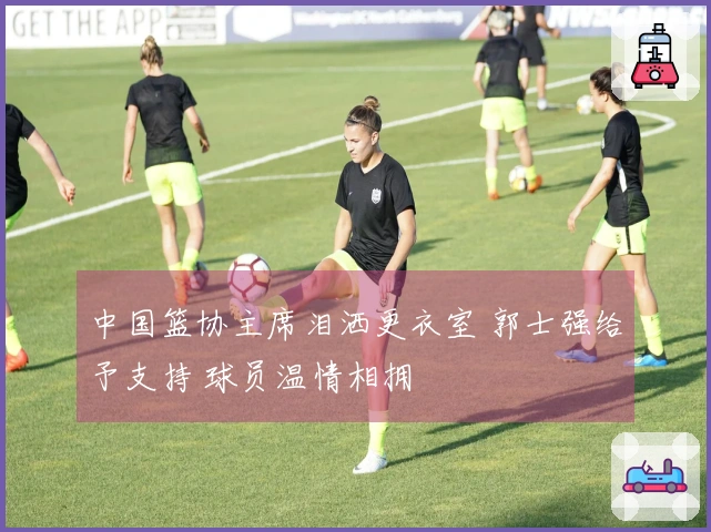 中国篮协主席泪洒更衣室 郭士强给予支持 球员温情相拥