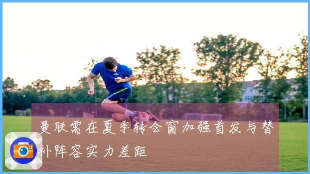 曼联需在夏季转会窗加强首发与替补阵容实力差距