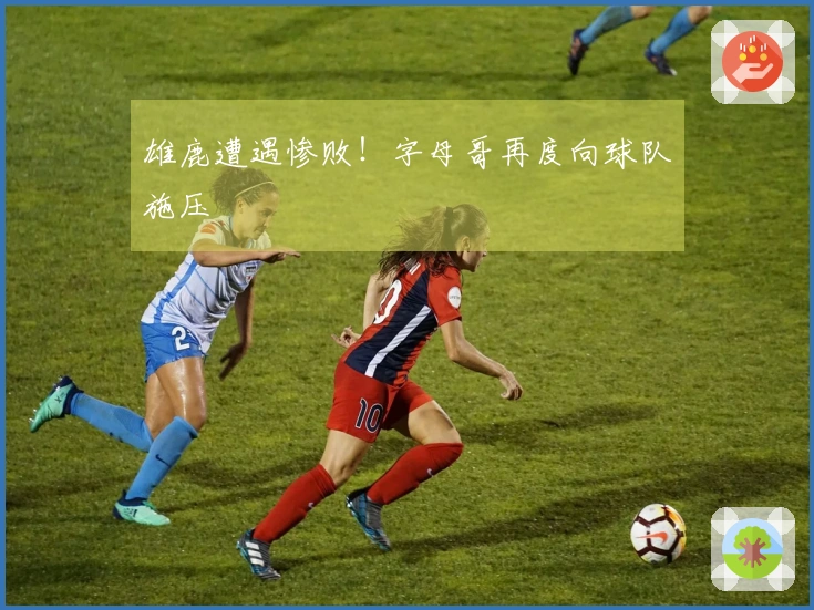 雄鹿遭遇惨败！字母哥再度向球队施压