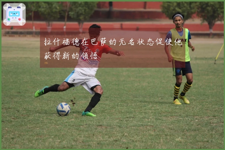 拉什福德在巴萨的无名状态促使他获得新的领悟