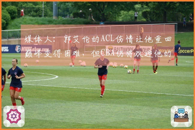 媒体人：郭艾伦的ACL伤情让他重回巅峰变得困难，但CBA仍将欢迎他的存在