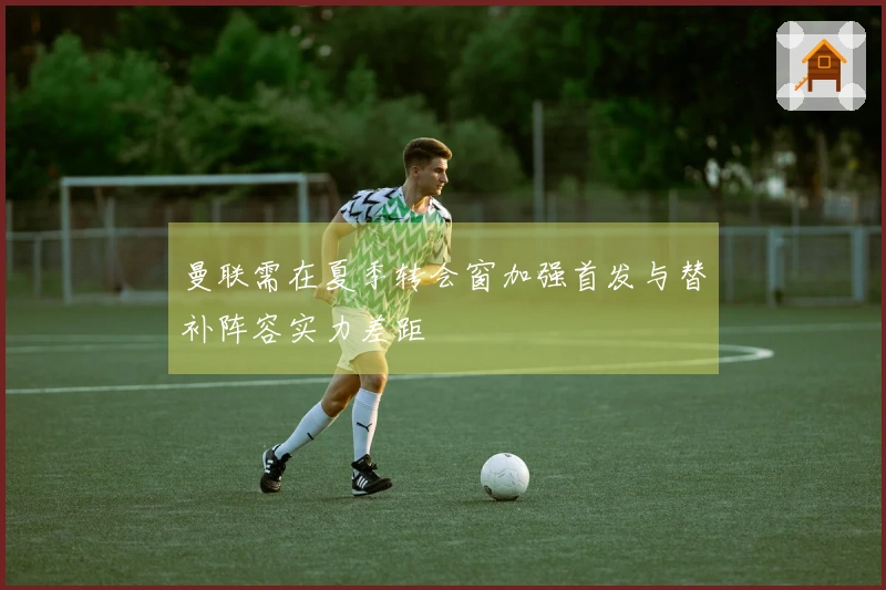曼联需在夏季转会窗加强首发与替补阵容实力差距